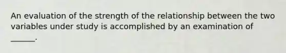 An evaluation of the strength of the relationship between the two variables under study is accomplished by an examination of ______.