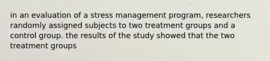 in an evaluation of a stress management program, researchers randomly assigned subjects to two treatment groups and a control group. the results of the study showed that the two treatment groups