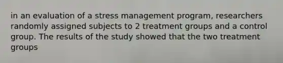 in an evaluation of a stress management program, researchers randomly assigned subjects to 2 treatment groups and a control group. The results of the study showed that the two treatment groups