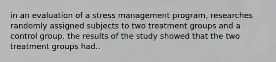 in an evaluation of a stress management program, researches randomly assigned subjects to two treatment groups and a control group. the results of the study showed that the two treatment groups had..