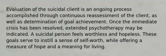 Evaluation of the suicidal client is an ongoing process accomplished through continuous reassessment of the client, as well as determination of goal achievement. Once the immediate crisis has been resolved, extended psychotherapy may be indicated. A suicidal person feels worthless and hopeless. These goals serve to instill a sense of self-worth, while offering a measure of hope and a meaning for living.