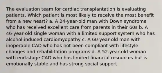 The evaluation team for cardiac transplantation is evaluating patients. Which patient is most likely to receive the most benefit from a new heart? a. A 24-year-old man with <a href='https://www.questionai.com/knowledge/kmiHrRsxOX-down-syndrome' class='anchor-knowledge'>down syndrome</a> who has received excellent care from parents in their 60s b. A 46-year-old single woman with a limited support system who has alcohol-induced cardiomyopathy c. A 60-year-old man with inoperable CAD who has not been compliant with lifestyle changes and rehabilitation programs d. A 52-year-old woman with end-stage CAD who has limited financial resources but is emotionally stable and has strong social support