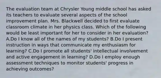 The evaluation team at Chrysler Young middle school has asked its teachers to evaluate several aspects of the school improvement plan. Mrs. Blackwell decided to first evaluate classroom climate in her physics class. Which of the following would be least important for her to consider in her evaluation? A.Do I know all of the names of my students? B.Do I present instruction in ways that communicate my enthusiasm for learning? C.Do I promote all students' intellectual involvement and active engagement in learning? D.Do I employ enough assessment techniques to monitor students' progress in achieving outcomes?