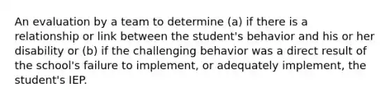 An evaluation by a team to determine (a) if there is a relationship or link between the student's behavior and his or her disability or (b) if the challenging behavior was a direct result of the school's failure to implement, or adequately implement, the student's IEP.