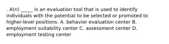 . A(n) _____ is an evaluation tool that is used to identify individuals with the potential to be selected or promoted to higher-level positions. A. behavior evaluation center B. employment suitability center C. assessment center D. employment testing center