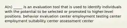 A(n) _____ is an evaluation tool that is used to identify individuals with the potential to be selected or promoted to higher-level positions. behavior evaluation center employment testing center employment suitability center assessment center