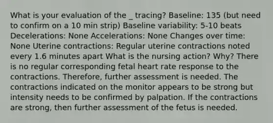 What is your evaluation of the _ tracing? Baseline: 135 (but need to confirm on a 10 min strip) Baseline variability: 5-10 beats Decelerations: None Accelerations: None Changes over time: None Uterine contractions: Regular uterine contractions noted every 1.6 minutes apart What is the nursing action? Why? There is no regular corresponding fetal heart rate response to the contractions. Therefore, further assessment is needed. The contractions indicated on the monitor appears to be strong but intensity needs to be confirmed by palpation. If the contractions are strong, then further assessment of the fetus is needed.