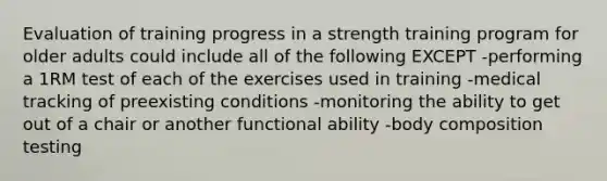 Evaluation of training progress in a strength training program for older adults could include all of the following EXCEPT -performing a 1RM test of each of the exercises used in training -medical tracking of preexisting conditions -monitoring the ability to get out of a chair or another functional ability -body composition testing