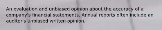 An evaluation and unbiased opinion about the accuracy of a company's <a href='https://www.questionai.com/knowledge/kFBJaQCz4b-financial-statements' class='anchor-knowledge'>financial statements</a>. Annual reports often include an auditor's unbiased written opinion.