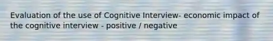 Evaluation of the use of Cognitive Interview- economic impact of the cognitive interview - positive / negative