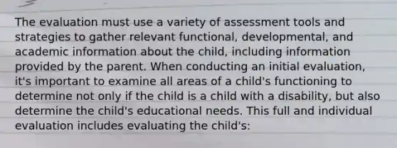 The evaluation must use a variety of assessment tools and strategies to gather relevant functional, developmental, and academic information about the child, including information provided by the parent. When conducting an initial evaluation, it's important to examine all areas of a child's functioning to determine not only if the child is a child with a disability, but also determine the child's educational needs. This full and individual evaluation includes evaluating the child's: