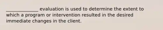 ______________ evaluation is used to determine the extent to which a program or intervention resulted in the desired immediate changes in the client.