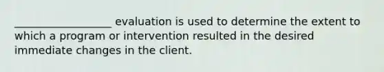 __________________ evaluation is used to determine the extent to which a program or intervention resulted in the desired immediate changes in the client.