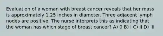 Evaluation of a woman with breast cancer reveals that her mass is approximately 1.25 inches in diameter. Three adjacent lymph nodes are positive. The nurse interprets this as indicating that the woman has which stage of breast cancer? A) 0 B) I C) II D) III