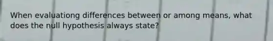 When evaluationg differences between or among means, what does the null hypothesis always state?