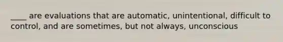 ____ are evaluations that are automatic, unintentional, difficult to control, and are sometimes, but not always, unconscious