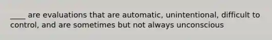 ____ are evaluations that are automatic, unintentional, difficult to control, and are sometimes but not always unconscious