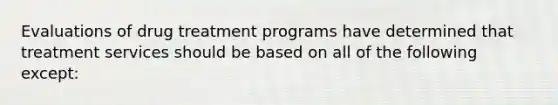 Evaluations of drug treatment programs have determined that treatment services should be based on all of the following except: