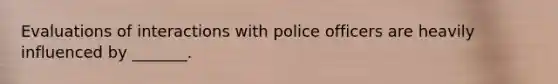 Evaluations of interactions with police officers are heavily influenced by _______.