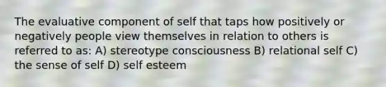 The evaluative component of self that taps how positively or negatively people view themselves in relation to others is referred to as: A) stereotype consciousness B) relational self C) the sense of self D) self esteem