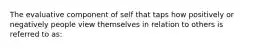 The evaluative component of self that taps how positively or negatively people view themselves in relation to others is referred to as: