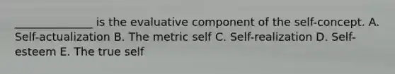 ______________ is the evaluative component of the self-concept. A. Self-actualization B. The metric self C. Self-realization D. Self-esteem E. The true self