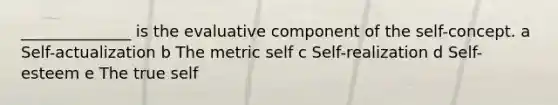 ______________ is the evaluative component of the self-concept. a Self-actualization b The metric self c Self-realization d Self-esteem e The true self