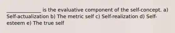 ______________ is the evaluative component of the self-concept. a) Self-actualization b) The metric self c) Self-realization d) Self-esteem e) The true self