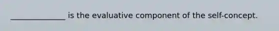 ______________ is the evaluative component of the self-concept.