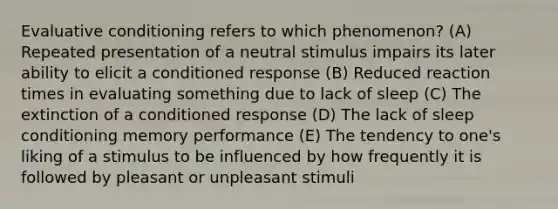 Evaluative conditioning refers to which phenomenon? (A) Repeated presentation of a neutral stimulus impairs its later ability to elicit a conditioned response (B) Reduced reaction times in evaluating something due to lack of sleep (C) The extinction of a conditioned response (D) The lack of sleep conditioning memory performance (E) The tendency to one's liking of a stimulus to be influenced by how frequently it is followed by pleasant or unpleasant stimuli