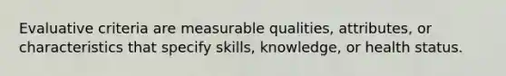 Evaluative criteria are measurable qualities, attributes, or characteristics that specify skills, knowledge, or health status.