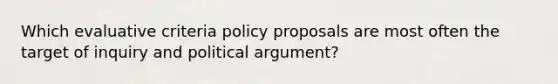 Which evaluative criteria policy proposals are most often the target of inquiry and political argument?