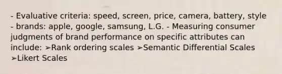 - Evaluative criteria: speed, screen, price, camera, battery, style - brands: apple, google, samsung, L.G. - Measuring consumer judgments of brand performance on specific attributes can include: ➢Rank ordering scales ➢Semantic Differential Scales ➢Likert Scales