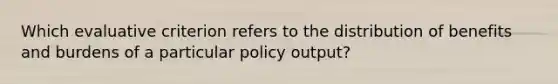 Which evaluative criterion refers to the distribution of benefits and burdens of a particular policy output?