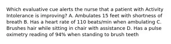 Which evaluative cue alerts the nurse that a patient with Activity Intolerance is improving? A. Ambulates 15 feet with shortness of breath B. Has a heart rate of 110 beats/min when ambulating C. Brushes hair while sitting in chair with assistance D. Has a pulse oximetry reading of 94% when standing to brush teeth