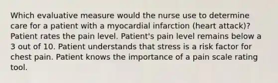 Which evaluative measure would the nurse use to determine care for a patient with a myocardial infarction (heart attack)? Patient rates the pain level. Patient's pain level remains below a 3 out of 10. Patient understands that stress is a risk factor for chest pain. Patient knows the importance of a pain scale rating tool.