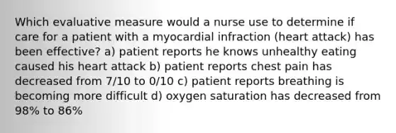 Which evaluative measure would a nurse use to determine if care for a patient with a myocardial infraction (heart attack) has been effective? a) patient reports he knows unhealthy eating caused his heart attack b) patient reports chest pain has decreased from 7/10 to 0/10 c) patient reports breathing is becoming more difficult d) oxygen saturation has decreased from 98% to 86%