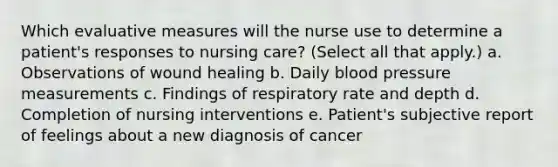 Which evaluative measures will the nurse use to determine a patient's responses to nursing care? (Select all that apply.) a. Observations of wound healing b. Daily <a href='https://www.questionai.com/knowledge/kD0HacyPBr-blood-pressure' class='anchor-knowledge'>blood pressure</a> measurements c. Findings of respiratory rate and depth d. Completion of nursing interventions e. Patient's subjective report of feelings about a new diagnosis of cancer