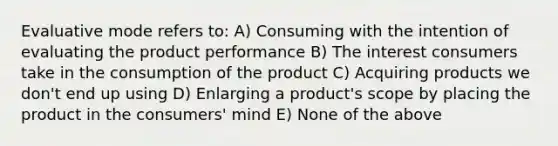 Evaluative mode refers to: A) Consuming with the intention of evaluating the product performance B) The interest consumers take in the consumption of the product C) Acquiring products we don't end up using D) Enlarging a product's scope by placing the product in the consumers' mind E) None of the above