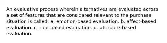 An evaluative process wherein alternatives are evaluated across a set of features that are considered relevant to the purchase situation is called: a. emotion-based evaluation. b. affect-based evaluation. c. rule-based evaluation. d. attribute-based evaluation.