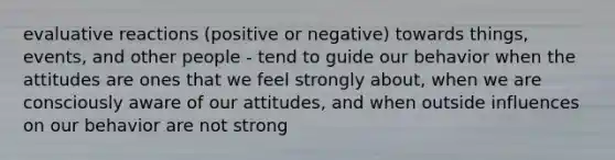 evaluative reactions (positive or negative) towards things, events, and other people - tend to guide our behavior when the attitudes are ones that we feel strongly about, when we are consciously aware of our attitudes, and when outside influences on our behavior are not strong