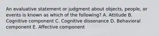 An evaluative statement or judgment about​ objects, people, or events is known as which of the​ following? A. Attitude B. Cognitive component C. Cognitive dissonance D. Behavioral component E. Affective component