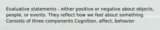 Evaluative statements - either positive or negative about objects, people, or events. They reflect how we feel about something. Consists of three components Cognition, affect, behavior