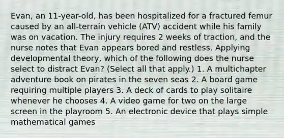 Evan, an 11-year-old, has been hospitalized for a fractured femur caused by an all-terrain vehicle (ATV) accident while his family was on vacation. The injury requires 2 weeks of traction, and the nurse notes that Evan appears bored and restless. Applying developmental theory, which of the following does the nurse select to distract Evan? (Select all that apply.) 1. A multichapter adventure book on pirates in the seven seas 2. A board game requiring multiple players 3. A deck of cards to play solitaire whenever he chooses 4. A video game for two on the large screen in the playroom 5. An electronic device that plays simple mathematical games