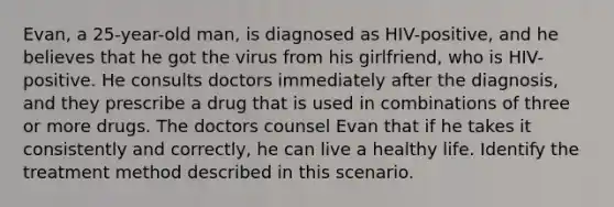 Evan, a 25-year-old man, is diagnosed as HIV-positive, and he believes that he got the virus from his girlfriend, who is HIV-positive. He consults doctors immediately after the diagnosis, and they prescribe a drug that is used in combinations of three or more drugs. The doctors counsel Evan that if he takes it consistently and correctly, he can live a healthy life. Identify the treatment method described in this scenario.