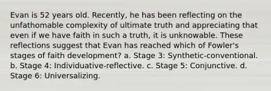 Evan is 52 years old. Recently, he has been reflecting on the unfathomable complexity of ultimate truth and appreciating that even if we have faith in such a truth, it is unknowable. These reflections suggest that Evan has reached which of Fowler's stages of faith development? a. Stage 3: Synthetic-conventional. b. Stage 4: Individuative-reflective. c. Stage 5: Conjunctive. d. Stage 6: Universalizing.