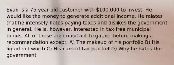 Evan is a 75 year old customer with 100,000 to invest. He would like the money to generate additional income. He relates that he intensely hates paying taxes and dislikes the government in general. He is, however, interested in tax-free municipal bonds. All of these are important to gather before making a recommendation except: A) The makeup of his portfolio B) His liquid net worth C) His current tax bracket D) Why he hates the government