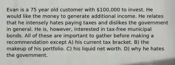 Evan is a 75 year old customer with 100,000 to invest. He would like the money to generate additional income. He relates that he intensely hates paying taxes and dislikes the government in general. He is, however, interested in tax-free municipal bonds. All of these are important to gather before making a recommendation except A) his current tax bracket. B) the makeup of his portfolio. C) his liquid net worth. D) why he hates the government.