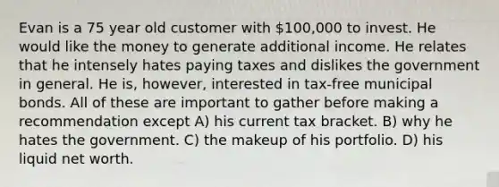 Evan is a 75 year old customer with 100,000 to invest. He would like the money to generate additional income. He relates that he intensely hates paying taxes and dislikes the government in general. He is, however, interested in tax-free municipal bonds. All of these are important to gather before making a recommendation except A) his current tax bracket. B) why he hates the government. C) the makeup of his portfolio. D) his liquid net worth.