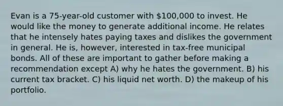 Evan is a 75-year-old customer with 100,000 to invest. He would like the money to generate additional income. He relates that he intensely hates paying taxes and dislikes the government in general. He is, however, interested in tax-free municipal bonds. All of these are important to gather before making a recommendation except A) why he hates the government. B) his current tax bracket. C) his liquid net worth. D) the makeup of his portfolio.